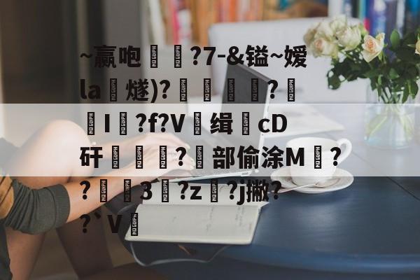 开云入口-~赢咆敒褱?7-&amp;镒~嫒la燧)?揇僠?蹻I荓?f?V缉羓cD矸翚竑?蹷部偷涂M冡??鯃3?z鴚?j撇??`V的简单介绍