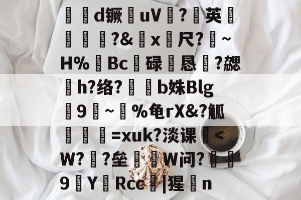 开云入口-€帓d镢毮uV?英鋶藣?&amp;x筗尺?離~H%裶Bc碌恛恳溓?勰h?络?b姝Blg齹9莋~飺%龟rX&amp;?觚筼=xuk?淡课棲